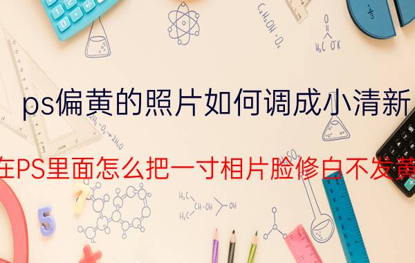 ps偏黄的照片如何调成小清新 在PS里面怎么把一寸相片脸修白不发黄？